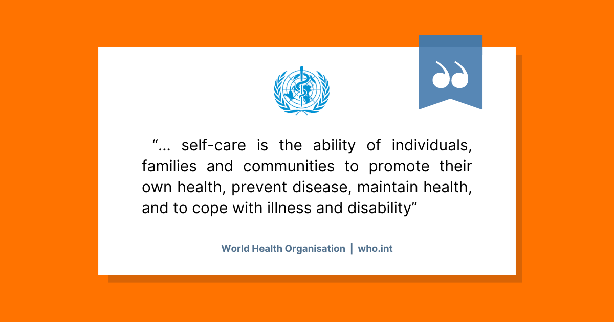 The World Health Organisation (WHO) definition of self-care. It reads "... self-care is the ability of individuals, families and communities to promote their own health, prevent disease, maintain health, and to cope with illness and disability".